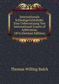 Internationale Schiedsgerichtshofe: Eine Uebersetzung Von International Courts of Arbitration. 1874 (German Edition)