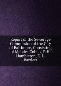 Report of the Sewerage Commission of the City of Baltimore, Consisting of Mendes Cohen, F. H. Hambleton, E. L. Bartlett