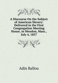 A Discourse On the Subject of American Slavery: Delivered in the First Congregation Meeting House, in Mendon, Mass., July 4, 1837