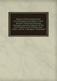 Report of the Commission to Investigate the Affairs of the Western Maryland Railroad Company and the Interest of the City Therein, to the Mayor and . Little . and H. T. Douglas . Employed