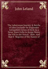 The Laboryouse Journey &amp; Serche of John Leylande for Englandes Antiquitees Geven of Hym As a Newe Years Gyfte to Kynge Henry the VIII in the Xxxvii. . Bale; And Bale'S "Regystre of the Names of