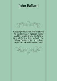 Gauging Unmasked, Which Shews All the Necessary Rules in Vulgar and Decimal Arithmetic: Whith Several Contractions in Both . the Whole Designed for . According to (217.6) the Solid Inches Conta