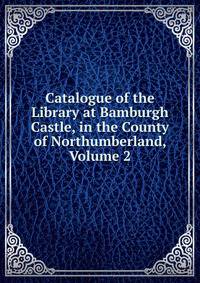 Catalogue of the Library at Bamburgh Castle, in the County of Northumberland, Volume 2