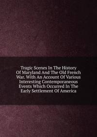 Tragic Scenes In The History Of Maryland And The Old French War. With An Account Of Various Interesting Contemporaneous Events Which Occurred In The Early Settlement Of America