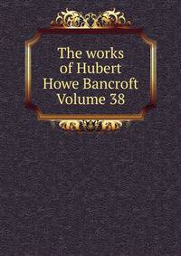 The works of Hubert Howe Bancroft Volume 38