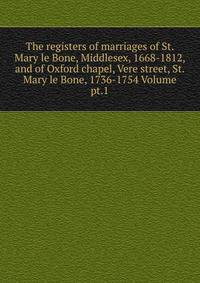 The registers of marriages of St. Mary le Bone, Middlesex, 1668-1812, and of Oxford chapel, Vere street, St. Mary le Bone, 1736-1754 Volume pt.1