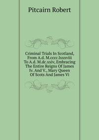 Criminal Trials In Scotland, From A.d. M.cccc.lxxxviii To A.d. M.dc.xxiv, Embracing The Entire Reigns Of James Iv. And V., Mary Queen Of Scots And James Vi