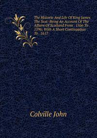 The Historie And Life Of King James The Sext: Being An Account Of The Affairs Of Scotland From . 1566 To . 1596; With A Short Continuation To . 1617