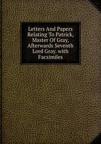 Letters And Papers Relating To Patrick, Master Of Gray, Afterwards Seventh Lord Gray. with Facsimiles.