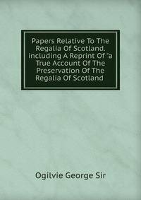 Papers Relative To The Regalia Of Scotland. including A Reprint Of "a True Account Of The Preservation Of The Regalia Of Scotland .