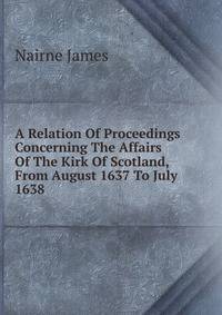 A Relation Of Proceedings Concerning The Affairs Of The Kirk Of Scotland, From August 1637 To July 1638