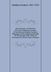 Syr Gawayne; A Collection Of Ancient Romance-poems, By Scotish And English Authors, Relating To That Celebrated Knight Of The Round Table, With An Introduction, Notes, And A Glossary