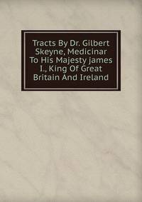 Tracts By Dr. Gilbert Skeyne, Medicinar To His Majesty james I., King Of Great Britain And Ireland
