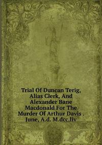 Trial Of Duncan Terig, Alias Clerk, And Alexander Bane Macdonald For The Murder Of Arthur Davis . June, A.d. M.dcc.liv
