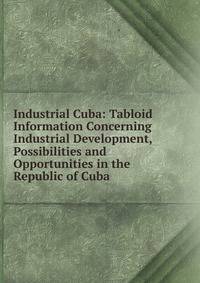 Industrial Cuba: Tabloid Information Concerning Industrial Development, Possibilities and Opportunities in the Republic of Cuba