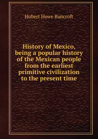 History of Mexico, being a popular history of the Mexican people from the earliest primitive civilization to the present time