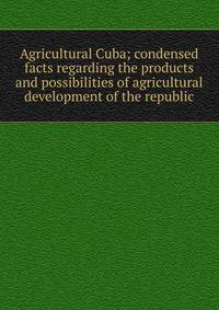 Agricultural Cuba; condensed facts regarding the products and possibilities of agricultural development of the republic