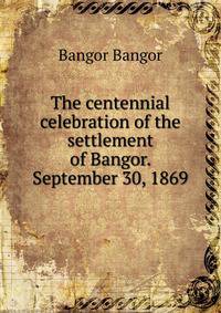 The centennial celebration of the settlement of Bangor. September 30, 1869