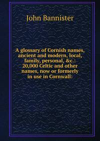 A glossary of Cornish names, ancient and modern, local, family, personal, &amp;c.: 20,000 Celtic and other names, now or formerly in use in Cornwall: