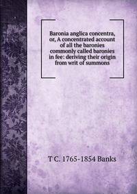 Baronia anglica concentra, or, A concentrated account of all the baronies commonly called baronies in fee: deriving their origin from writ of summons
