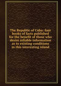 The Republic of Cuba: four books of facts published for the benefit of those who desire reliable information as to existing conditions in this interesting island