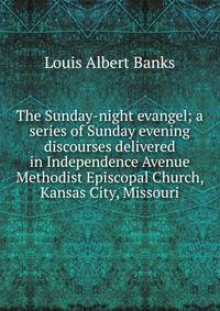 The Sunday-night evangel; a series of Sunday evening discourses delivered in Independence Avenue Methodist Episcopal Church, Kansas City, Missouri