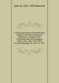 A historical sketch of the Robinson family of the line of Ebenezer Robinson, a soldier of the revolution. Born at Lexington, Mass., Feb. 14th, 1765. Died at South Reading, Vt., Oct. 31, 1857