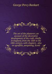 The art of the plasterer; an account of the decorative development of the craft, chiefly in England, from the 16th to the 18th century, with chapters . also on sgraffito, pargetting, Scotti