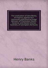 The vindication of John Banks, of Virginia, against four calumnies published by Judge Johnson, of Charleston, South-Carolina, and Doctor Charles Caldwell, of Lexington, Kentucky