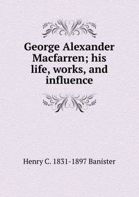 George Alexander Macfarren; his life, works, and influence