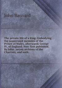 The private life of a king: Embodying the suppressed memoirs of the Prince of Wales, afterwards George IV, of England. Now first published. By John . secret archives of the Chartists, and auth