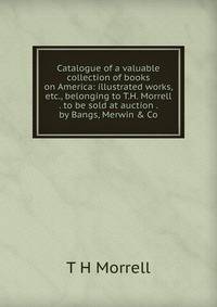 Catalogue of a valuable collection of books on America: illustrated works, etc., belonging to T.H. Morrell . to be sold at auction . by Bangs, Merwin &amp; Co