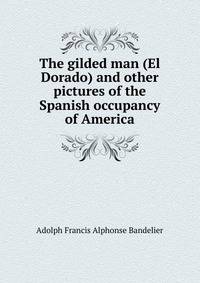 The gilded man (El Dorado) and other pictures of the Spanish occupancy of America