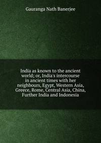 India as known to the ancient world; or, India's intercourse in ancient times with her neighbours, Egypt, Western Asia, Greece, Rome, Central Asia, China, Further India and Indonesia