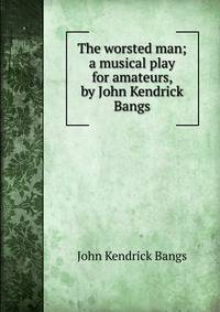 The worsted man; a musical play for amateurs, by John Kendrick Bangs