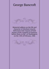 Memorial address on the life and character of Abraham Lincoln delivered at the request of both houses of the Congress of America, before them, in the . at Washington, on the 12th of February, 1866