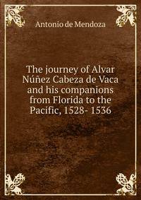 The journey of Alvar Nunez Cabeza de Vaca and his companions from Florida to the Pacific, 1528- 1536