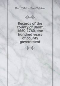 Records of the county of Banff, 1660-1760, one hundred years of county government