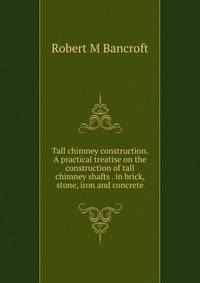 Tall chimney construction. A practical treatise on the construction of tall chimney shafts . in brick, stone, iron and concrete
