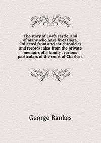 The story of Corfe castle, and of many who have lives there. Collected from ancient chronicles and records; also from the private memoirs of a family . various particulars of the court of Charles t