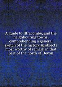 A guide to Ilfracombe, and the neighbouring towns, comprehending a general sketch of the history &amp; objects most worthy of remark in that part of the north of Devon