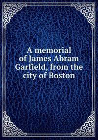 A memorial of James Abram Garfield, from the city of Boston