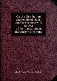 On the distribution and tenure of lands, and the customs with respect to inheritance, among the ancient Mexicans