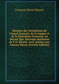 Histoire des r?volutions de l'esprit fran?ais, de la langue et de la litt?rature fran?aise au Moyen ?ge. Ouvrage posthume de F.D. Bancel. Avec pr?face par Antony M?ray (French Edition)