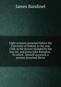 Eight sermons preached before the University of Oxford, in the year 1780, at the lecture founded by the late rev. and pious John Bampton . To which . himself accursed, a sermon preached likewi