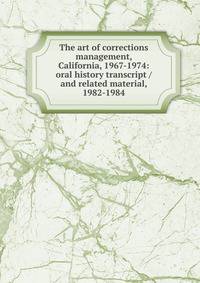 The art of corrections management, California, 1967-1974: oral history transcript / and related material, 1982-1984