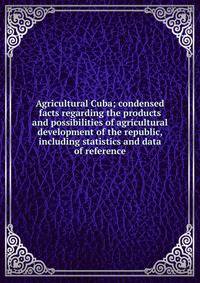 Agricultural Cuba; condensed facts regarding the products and possibilities of agricultural development of the republic, including statistics and data of reference