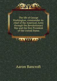 The life of George Washington, commander-in-chief of the American Army through the Revolutionary War and the first President of the United States