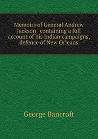 Memoirs of General Andrew Jackson . containing a full account of his Indian campaigns, defence of New Orleans