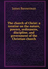 The church of Christ: a treatise on the nature, powers, ordinances, discipline, and government of the Christian church